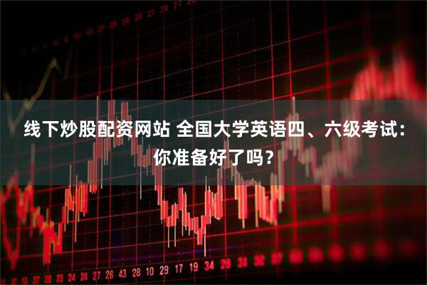 线下炒股配资网站 全国大学英语四、六级考试：你准备好了吗？