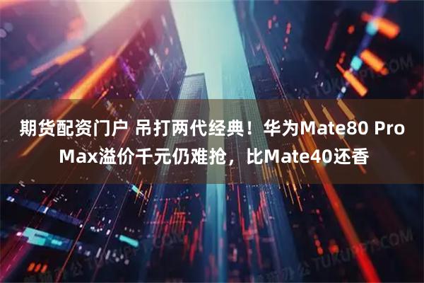 期货配资门户 吊打两代经典！华为Mate80 Pro Max溢价千元仍难抢，比Mate40还香