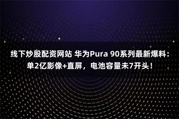线下炒股配资网站 华为Pura 90系列最新爆料：单2亿影像+直屏，电池容量未7开头！