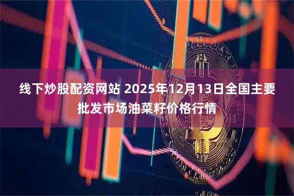 线下炒股配资网站 2025年12月13日全国主要批发市场油菜籽价格行情