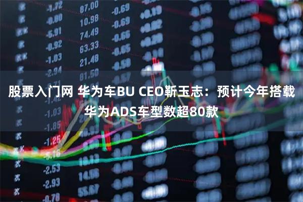 股票入门网 华为车BU CEO靳玉志：预计今年搭载华为ADS车型数超80款