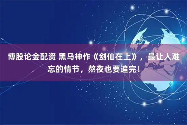 博股论金配资 黑马神作《剑仙在上》，最让人难忘的情节，熬夜也要追完！