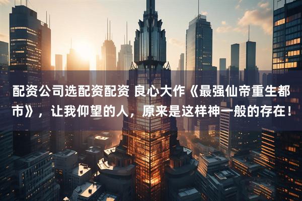 配资公司选配资配资 良心大作《最强仙帝重生都市》，让我仰望的人，原来是这样神一般的存在！