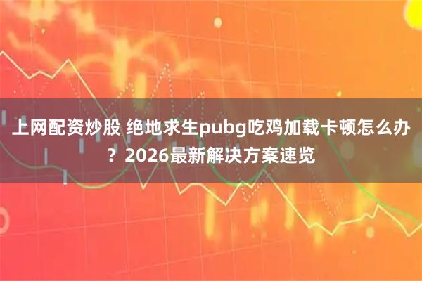上网配资炒股 绝地求生pubg吃鸡加载卡顿怎么办？2026最新解决方案速览