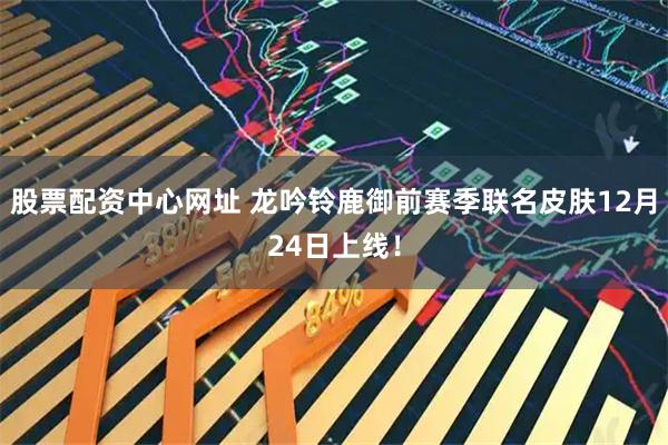 股票配资中心网址 龙吟铃鹿御前赛季联名皮肤12月24日上线！