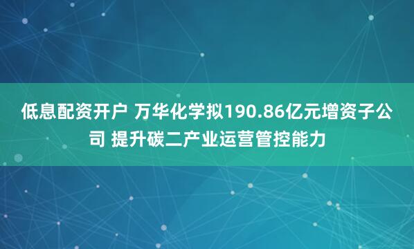 低息配资开户 万华化学拟190.86亿元增资子公司 提升碳二产业运营管控能力