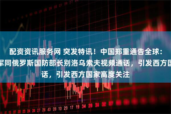 配资资讯服务网 突发特讯！中国郑重通告全球：国防部长董军同俄罗斯国防部长别洛乌索夫视频通话，引发西方国家高度关注