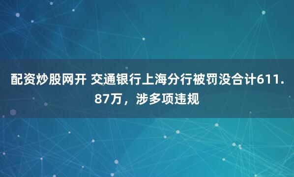 配资炒股网开 交通银行上海分行被罚没合计611.87万，涉多项违规