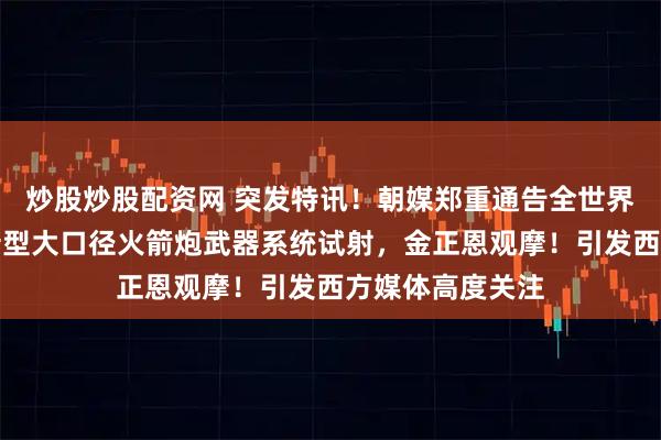 炒股炒股配资网 突发特讯！朝媒郑重通告全世界：朝鲜进行更新型大口径火箭炮武器系统试射，金正恩观摩！引发西方媒体高度关注