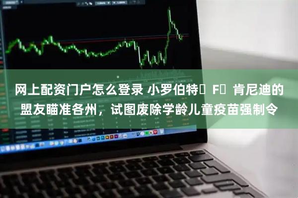 网上配资门户怎么登录 小罗伯特・F・肯尼迪的盟友瞄准各州，试图废除学龄儿童疫苗强制令