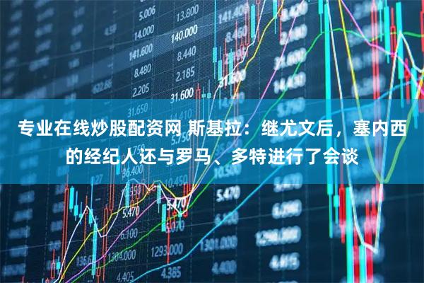 专业在线炒股配资网 斯基拉：继尤文后，塞内西的经纪人还与罗马、多特进行了会谈