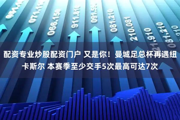 配资专业炒股配资门户 又是你！曼城足总杯再遇纽卡斯尔 本赛季至少交手5次最高可达7次