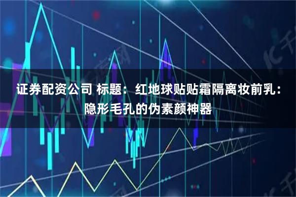 证券配资公司 标题：红地球贴贴霜隔离妆前乳：隐形毛孔的伪素颜神器