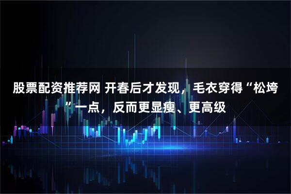 股票配资推荐网 开春后才发现，毛衣穿得“松垮”一点，反而更显瘦、更高级