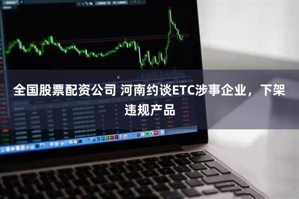 全国股票配资公司 河南约谈ETC涉事企业，下架违规产品