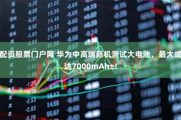 配资股票门户网 华为中高端新机测试大电池，最大或达7000mAh±！