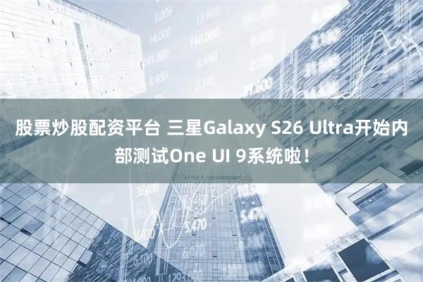 股票炒股配资平台 三星Galaxy S26 Ultra开始内部测试One UI 9系统啦！