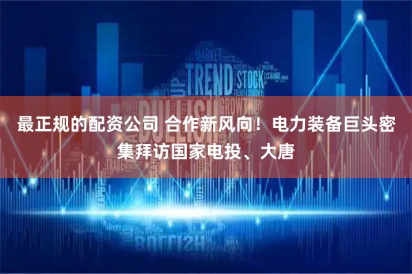 最正规的配资公司 合作新风向！电力装备巨头密集拜访国家电投、大唐
