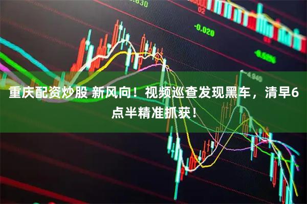 重庆配资炒股 新风向！视频巡查发现黑车，清早6点半精准抓获！