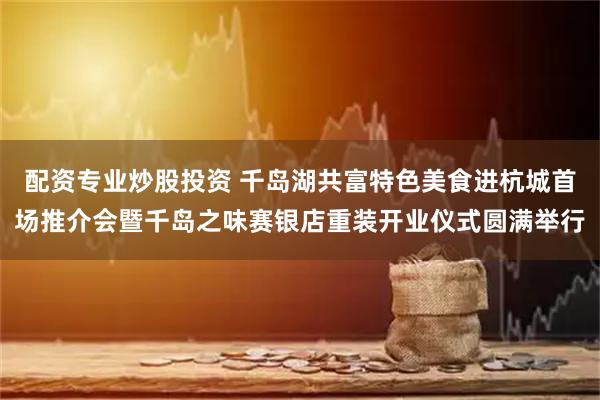 配资专业炒股投资 千岛湖共富特色美食进杭城首场推介会暨千岛之味赛银店重装开业仪式圆满举行