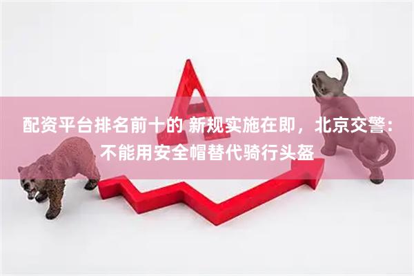 配资平台排名前十的 新规实施在即，北京交警：不能用安全帽替代骑行头盔