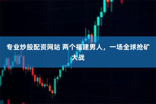 专业炒股配资网站 两个福建男人，一场全球抢矿大战