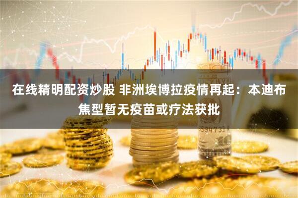 在线精明配资炒股 非洲埃博拉疫情再起：本迪布焦型暂无疫苗或疗法获批