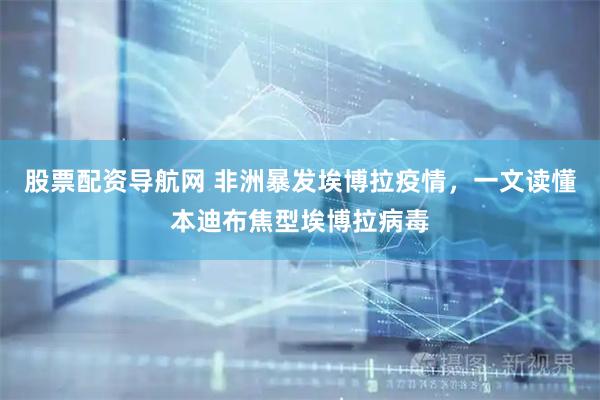 股票配资导航网 非洲暴发埃博拉疫情，一文读懂本迪布焦型埃博拉病毒
