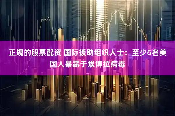 正规的股票配资 国际援助组织人士：至少6名美国人暴露于埃博拉病毒